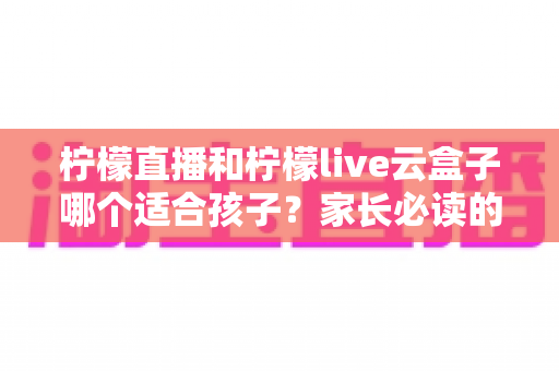 柠檬直播和柠檬live云盒子哪个适合孩子？家长必读的深度对比与选择指南