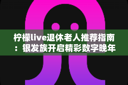 柠檬live退休老人推荐指南：银发族开启精彩数字晚年生活的必备宝典