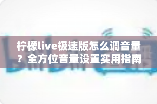 柠檬live极速版怎么调音量?全方位音量设置实用指南,助你畅享清晰流畅的直播体验 柠檬live极速版怎么调音量?全方位音量设置实用指南,助你畅享清晰流畅的直播体验