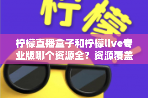 柠檬直播盒子和柠檬live专业版哪个资源全?资源覆盖与使用体验深度对比 柠檬直播盒子和柠檬live专业版哪个资源全?资源覆盖与使用体验深度对比
