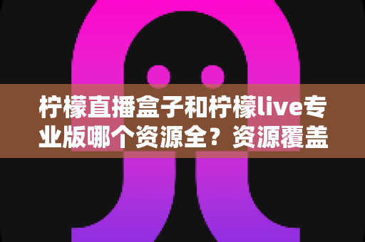 柠檬直播盒子和柠檬live专业版哪个资源全?资源覆盖与使用体验深度对比 柠檬直播盒子和柠檬live专业版哪个资源全?资源覆盖与使用体验深度对比