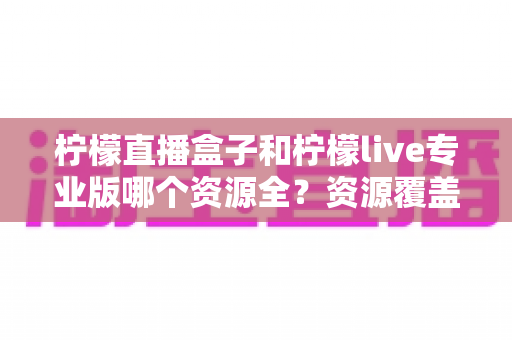 柠檬直播盒子和柠檬live专业版哪个资源全?资源覆盖与使用体验深度对比 柠檬直播盒子和柠檬live专业版哪个资源全?资源覆盖与使用体验深度对比