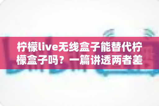 柠檬live无线盒子能替代柠檬盒子吗?一篇讲透两者差异与选购思路的深度指南 柠檬live无线盒子能替代柠檬盒子吗?一篇讲透两者差异与选购思路的深度指南