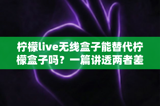 柠檬live无线盒子能替代柠檬盒子吗?一篇讲透两者差异与选购思路的深度指南 柠檬live无线盒子能替代柠檬盒子吗?一篇讲透两者差异与选购思路的深度指南