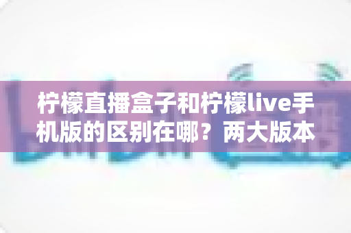 柠檬直播盒子和柠檬live手机版的区别在哪？两大版本核心差异全解析与选择指南