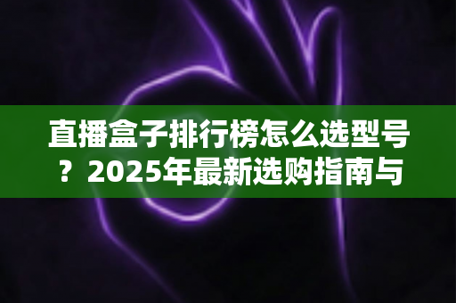 直播盒子排行榜怎么选型号？2025年最新选购指南与避坑攻略全解析