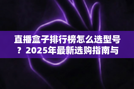 直播盒子排行榜怎么选型号？2025年最新选购指南与避坑攻略全解析