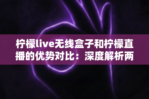 柠檬live无线盒子和柠檬直播的优势对比：深度解析两大直播方案差异，帮你选出最适合自己的开播利器