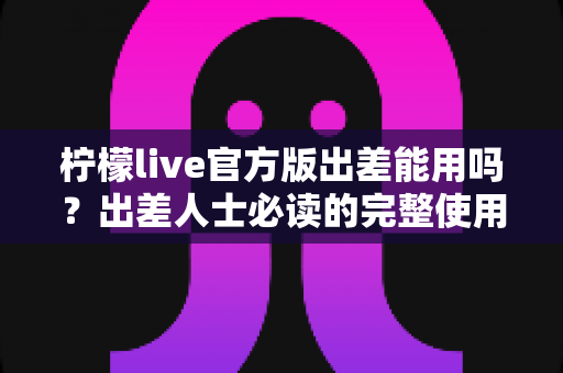 柠檬live官方版出差能用吗?出差人士必读的完整使用指南与注意事项全解析 柠檬live官方版出差能用吗?出差人士必读的完整使用指南与注意事项全解析