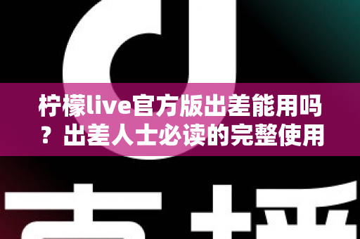 柠檬live官方版出差能用吗?出差人士必读的完整使用指南与注意事项全解析 柠檬live官方版出差能用吗?出差人士必读的完整使用指南与注意事项全解析