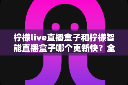 柠檬live直播盒子和柠檬智能直播盒子哪个更新快？全面解析两大版本迭代速度与选择指南