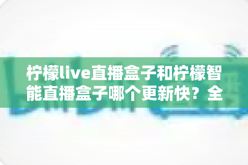 柠檬live直播盒子和柠檬智能直播盒子哪个更新快？全面解析两大版本迭代速度与选择指南