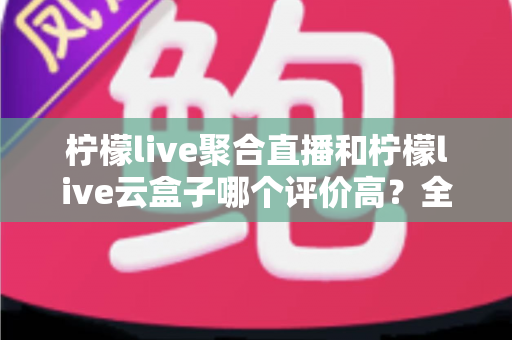 柠檬live聚合直播和柠檬live云盒子哪个评价高?全面对比评测与选择指南 柠檬live聚合直播和柠檬live云盒子哪个评价高?全面对比评测与选择指南
