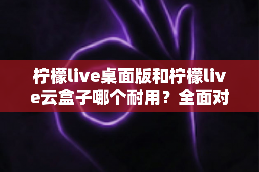 柠檬live桌面版和柠檬live云盒子哪个耐用？全面对比解析，帮你选对直播工具不踩坑