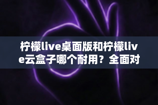 柠檬live桌面版和柠檬live云盒子哪个耐用？全面对比解析，帮你选对直播工具不踩坑