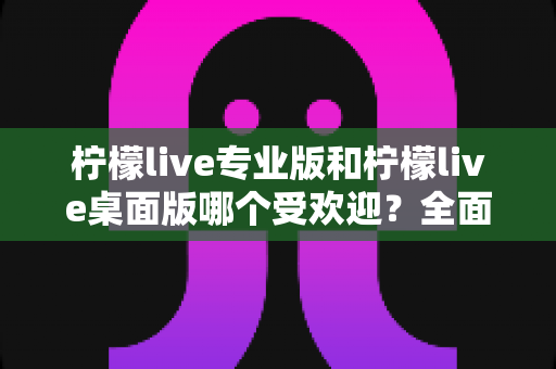 柠檬live专业版和柠檬live桌面版哪个受欢迎?全面对比分析与用户选择指南 柠檬live专业版和柠檬live桌面版哪个受欢迎?全面对比分析与用户选择指南
