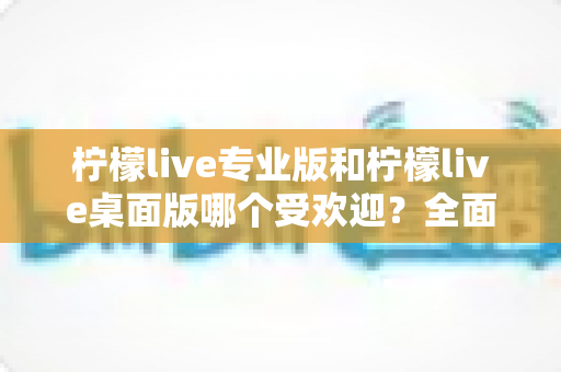 柠檬live专业版和柠檬live桌面版哪个受欢迎?全面对比分析与用户选择指南 柠檬live专业版和柠檬live桌面版哪个受欢迎?全面对比分析与用户选择指南