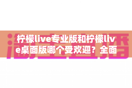 柠檬live专业版和柠檬live桌面版哪个受欢迎?全面对比分析与用户选择指南 柠檬live专业版和柠檬live桌面版哪个受欢迎?全面对比分析与用户选择指南