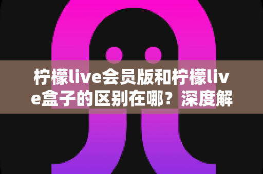 柠檬live会员版和柠檬live盒子的区别在哪？深度解析两大版本功能差异与选购指南