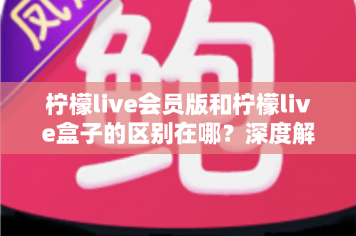 柠檬live会员版和柠檬live盒子的区别在哪？深度解析两大版本功能差异与选购指南