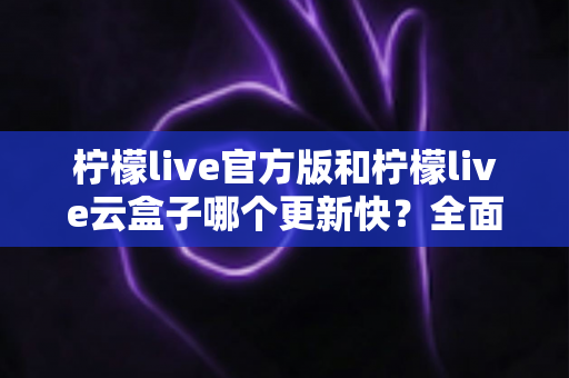 柠檬live官方版和柠檬live云盒子哪个更新快？全面解析两大版本更新机制与选择指南