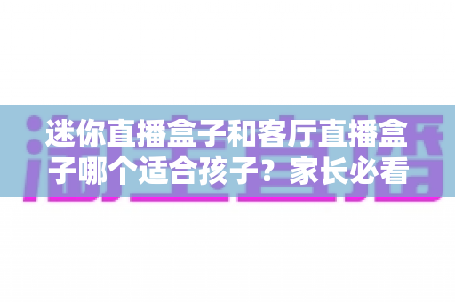 迷你直播盒子和客厅直播盒子哪个适合孩子?家长必看的选购与使用全指南 迷你直播盒子和客厅直播盒子哪个适合孩子?家长必看的选购与使用全指南