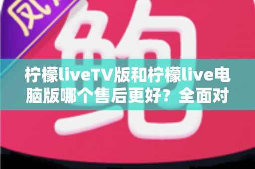 柠檬liveTV版和柠檬live电脑版哪个售后更好？全面对比解析与选购指南