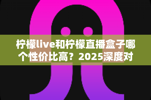 柠檬live和柠檬直播盒子哪个性价比高?2025深度对比测评,看完不再花冤枉钱 柠檬live和柠檬直播盒子哪个性价比高?2025深度对比测评,看完不再花冤枉钱