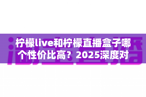 柠檬live和柠檬直播盒子哪个性价比高?2025深度对比测评,看完不再花冤枉钱 柠檬live和柠檬直播盒子哪个性价比高?2025深度对比测评,看完不再花冤枉钱