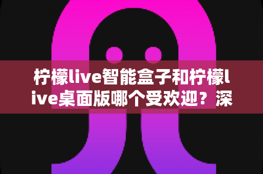 柠檬live智能盒子和柠檬live桌面版哪个受欢迎？深度对比帮你选对直播助手