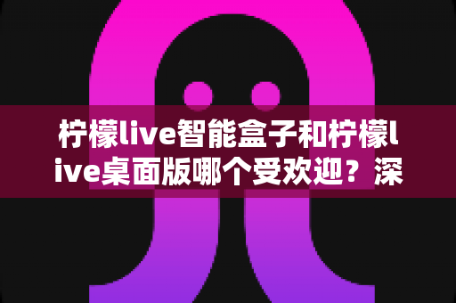 柠檬live智能盒子和柠檬live桌面版哪个受欢迎？深度对比帮你选对直播助手