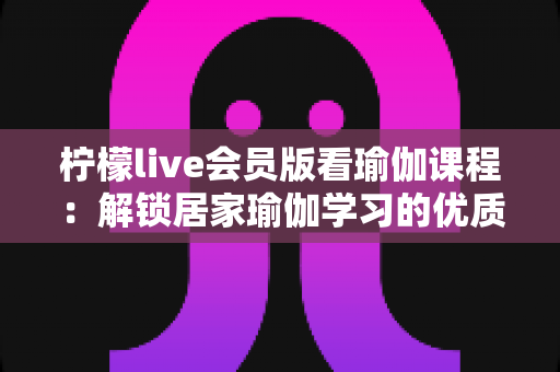 柠檬live会员版看瑜伽课程:解锁居家瑜伽学习的优质新方式 柠檬live会员版看瑜伽课程:解锁居家瑜伽学习的优质新方式