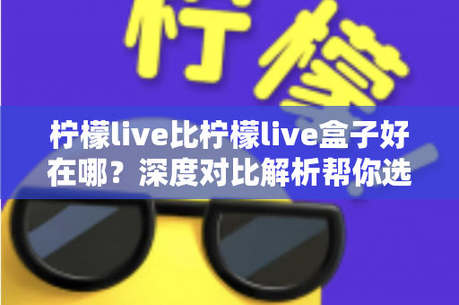 柠檬live比柠檬live盒子好在哪?深度对比解析帮你选对平台 柠檬live比柠檬live盒子好在哪?深度对比解析帮你选对平台