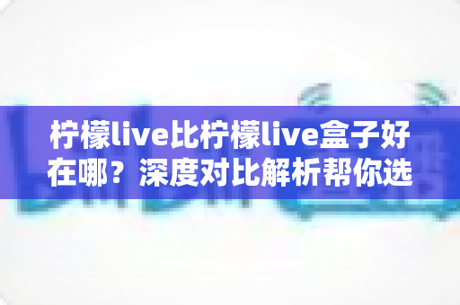 柠檬live比柠檬live盒子好在哪?深度对比解析帮你选对平台 柠檬live比柠檬live盒子好在哪?深度对比解析帮你选对平台