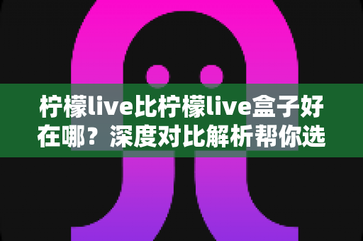 柠檬live比柠檬live盒子好在哪?深度对比解析帮你选对平台 柠檬live比柠檬live盒子好在哪?深度对比解析帮你选对平台