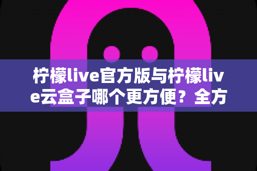 柠檬live官方版与柠檬live云盒子哪个更方便？全方位对比解析，帮你选对版本畅快观看直播