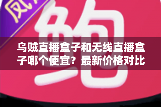 乌贼直播盒子和无线直播盒子哪个便宜？最新价格对比与高性价比选购指南