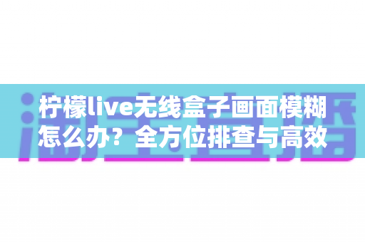 柠檬live无线盒子画面模糊怎么办？全方位排查与高效解决指南