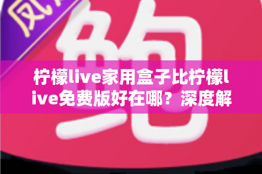 柠檬live家用盒子比柠檬live免费版好在哪？深度解析家用盒子的六大核心优势