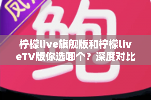 柠檬live旗舰版和柠檬liveTV版你选哪个？深度对比分析帮你锁定最适合自己的版本