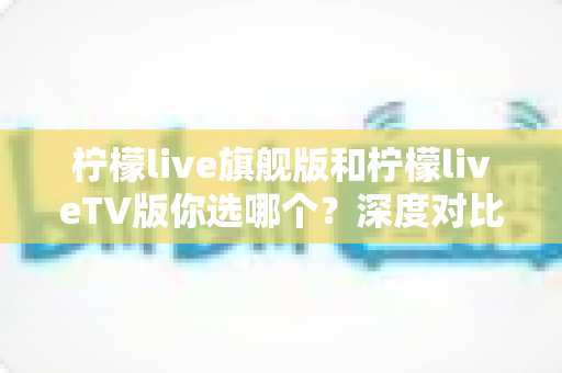 柠檬live旗舰版和柠檬liveTV版你选哪个？深度对比分析帮你锁定最适合自己的版本