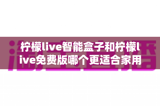 柠檬live智能盒子和柠檬live免费版哪个更适合家用?家用影音方案深度对比与选购指南 柠檬live智能盒子和柠檬live免费版哪个更适合家用?家用影音方案深度对比与选购指南