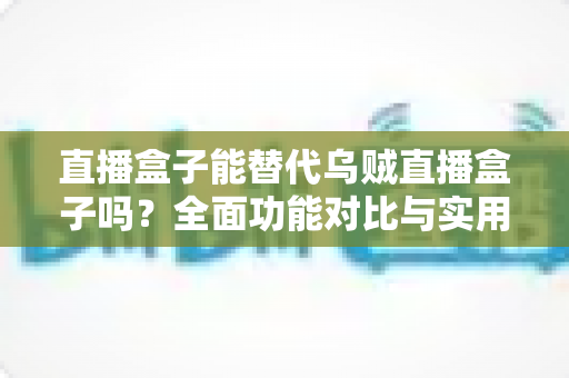 直播盒子能替代乌贼直播盒子吗?全面功能对比与实用选购指南 直播盒子能替代乌贼直播盒子吗?全面功能对比与实用选购指南