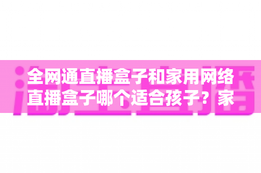 全网通直播盒子和家用网络直播盒子哪个适合孩子?家长必读的选购指南与深度对比分析 全网通直播盒子和家用网络直播盒子哪个适合孩子?家长必读的选购指南与深度对比分析
