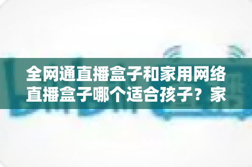 全网通直播盒子和家用网络直播盒子哪个适合孩子？家长必读的选购指南与深度对比分析