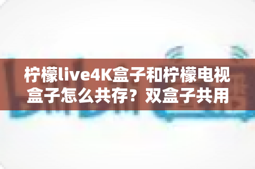 柠檬live4K盒子和柠檬电视盒子怎么共存?双盒子共用全攻略,一文搞定家庭影院配置难题 柠檬live4K盒子和柠檬电视盒子怎么共存?双盒子共用全攻略,一文搞定家庭影院配置难题