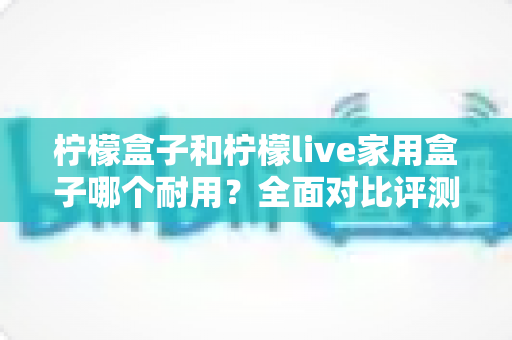 柠檬盒子和柠檬live家用盒子哪个耐用?全面对比评测,帮你选出更长久耐用的家用电视盒子 柠檬盒子和柠檬live家用盒子哪个耐用?全面对比评测,帮你选出更长久耐用的家用电视盒子