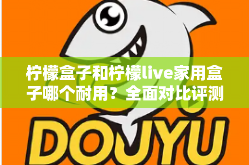 柠檬盒子和柠檬live家用盒子哪个耐用?全面对比评测,帮你选出更长久耐用的家用电视盒子 柠檬盒子和柠檬live家用盒子哪个耐用?全面对比评测,帮你选出更长久耐用的家用电视盒子