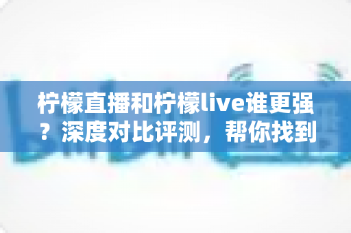 柠檬直播和柠檬live谁更强？深度对比评测，帮你找到最适合自己的直播平台