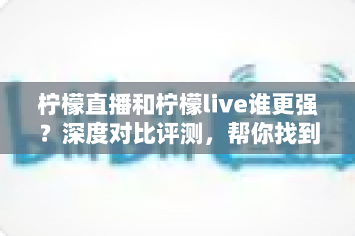 柠檬直播和柠檬live谁更强？深度对比评测，帮你找到最适合自己的直播平台